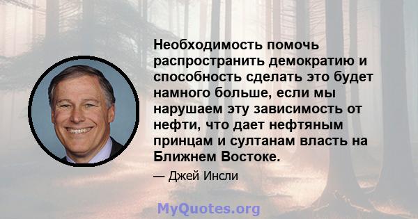 Необходимость помочь распространить демократию и способность сделать это будет намного больше, если мы нарушаем эту зависимость от нефти, что дает нефтяным принцам и султанам власть на Ближнем Востоке.