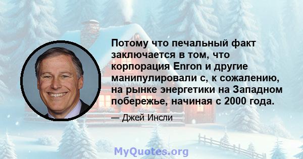 Потому что печальный факт заключается в том, что корпорация Enron и другие манипулировали с, к сожалению, на рынке энергетики на Западном побережье, начиная с 2000 года.