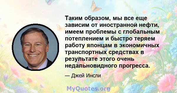 Таким образом, мы все еще зависим от иностранной нефти, имеем проблемы с глобальным потеплением и быстро теряем работу японцам в экономичных транспортных средствах в результате этого очень недальновидного прогресса.