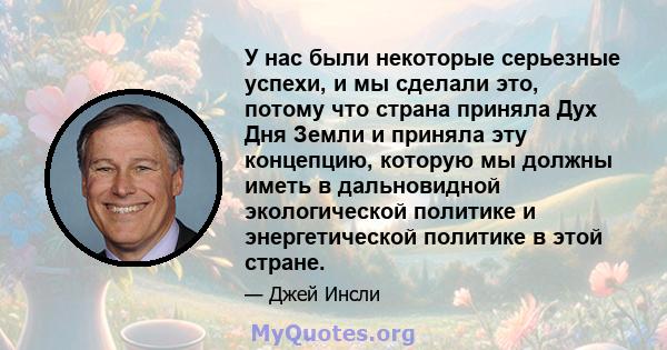 У нас были некоторые серьезные успехи, и мы сделали это, потому что страна приняла Дух Дня Земли и приняла эту концепцию, которую мы должны иметь в дальновидной экологической политике и энергетической политике в этой