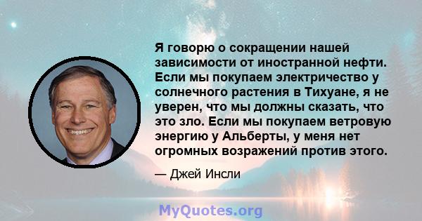 Я говорю о сокращении нашей зависимости от иностранной нефти. Если мы покупаем электричество у солнечного растения в Тихуане, я не уверен, что мы должны сказать, что это зло. Если мы покупаем ветровую энергию у