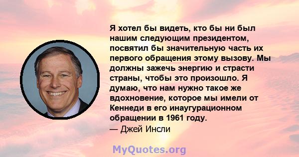 Я хотел бы видеть, кто бы ни был нашим следующим президентом, посвятил бы значительную часть их первого обращения этому вызову. Мы должны зажечь энергию и страсти страны, чтобы это произошло. Я думаю, что нам нужно