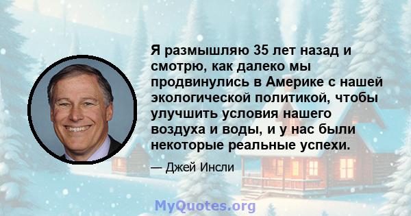 Я размышляю 35 лет назад и смотрю, как далеко мы продвинулись в Америке с нашей экологической политикой, чтобы улучшить условия нашего воздуха и воды, и у нас были некоторые реальные успехи.