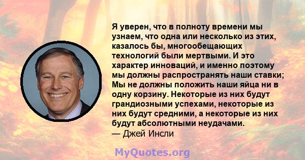 Я уверен, что в полноту времени мы узнаем, что одна или несколько из этих, казалось бы, многообещающих технологий были мертвыми. И это характер инноваций, и именно поэтому мы должны распространять наши ставки; Мы не