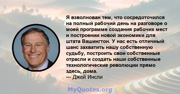 Я взволнован тем, что сосредоточился на полный рабочий день на разговоре о моей программе создания рабочих мест и построении новой экономики для штата Вашингтон. У нас есть отличный шанс захватить нашу собственную