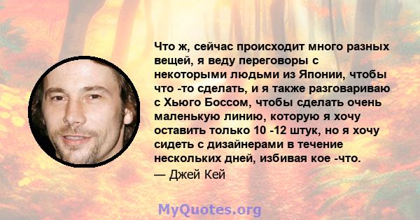 Что ж, сейчас происходит много разных вещей, я веду переговоры с некоторыми людьми из Японии, чтобы что -то сделать, и я также разговариваю с Хьюго Боссом, чтобы сделать очень маленькую линию, которую я хочу оставить