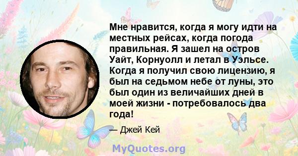 Мне нравится, когда я могу идти на местных рейсах, когда погода правильная. Я зашел на остров Уайт, Корнуолл и летал в Уэльсе. Когда я получил свою лицензию, я был на седьмом небе от луны, это был один из величайших