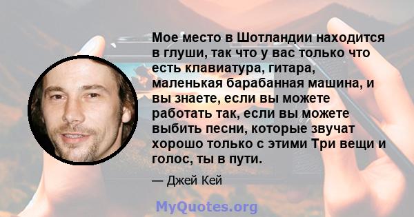 Мое место в Шотландии находится в глуши, так что у вас только что есть клавиатура, гитара, маленькая барабанная машина, и вы знаете, если вы можете работать так, если вы можете выбить песни, которые звучат хорошо только 