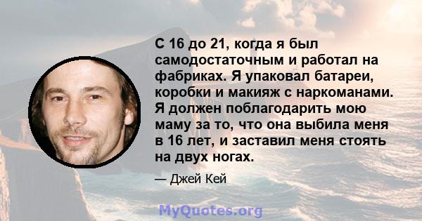 С 16 до 21, когда я был самодостаточным и работал на фабриках. Я упаковал батареи, коробки и макияж с наркоманами. Я должен поблагодарить мою маму за то, что она выбила меня в 16 лет, и заставил меня стоять на двух