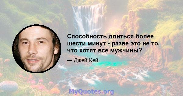 Способность длиться более шести минут - разве это не то, что хотят все мужчины?