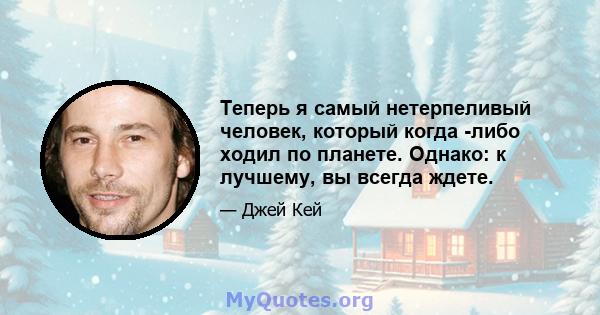 Теперь я самый нетерпеливый человек, который когда -либо ходил по планете. Однако: к лучшему, вы всегда ждете.