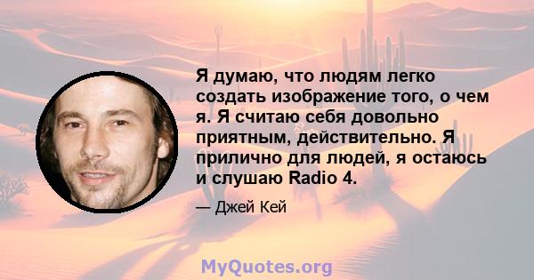 Я думаю, что людям легко создать изображение того, о чем я. Я считаю себя довольно приятным, действительно. Я прилично для людей, я остаюсь и слушаю Radio 4.