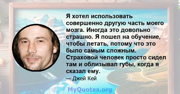 Я хотел использовать совершенно другую часть моего мозга. Иногда это довольно страшно. Я пошел на обучение, чтобы летать, потому что это было самым сложным. Страховой человек просто сидел там и облизывал губы, когда я