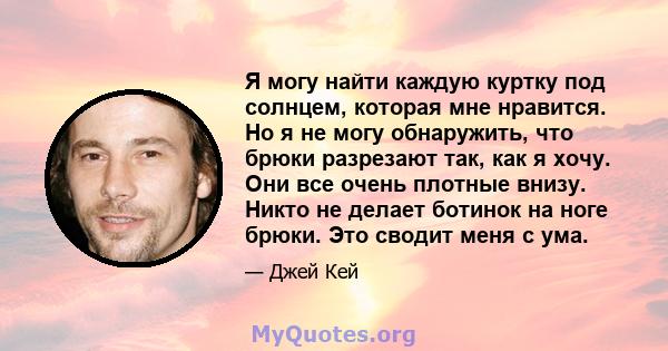 Я могу найти каждую куртку под солнцем, которая мне нравится. Но я не могу обнаружить, что брюки разрезают так, как я хочу. Они все очень плотные внизу. Никто не делает ботинок на ноге брюки. Это сводит меня с ума.