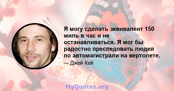 Я могу сделать эквивалент 150 миль в час и не останавливаться. Я мог бы радостно преследовать людей по автомагистрали на вертолете.