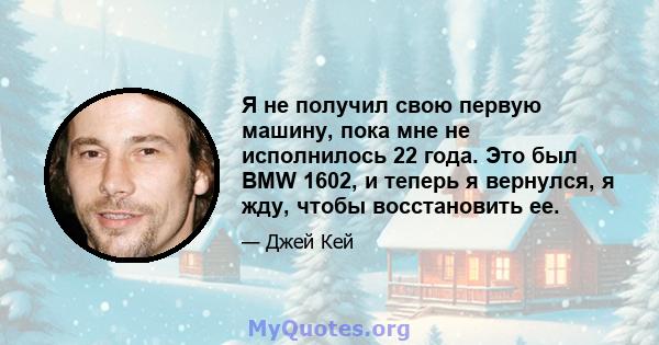 Я не получил свою первую машину, пока мне не исполнилось 22 года. Это был BMW 1602, и теперь я вернулся, я жду, чтобы восстановить ее.