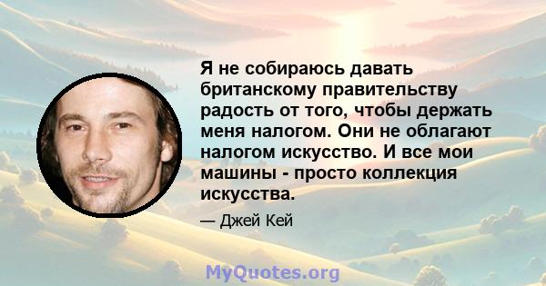 Я не собираюсь давать британскому правительству радость от того, чтобы держать меня налогом. Они не облагают налогом искусство. И все мои машины - просто коллекция искусства.