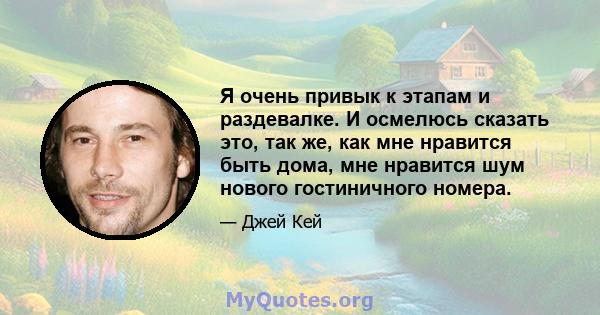 Я очень привык к этапам и раздевалке. И осмелюсь сказать это, так же, как мне нравится быть дома, мне нравится шум нового гостиничного номера.