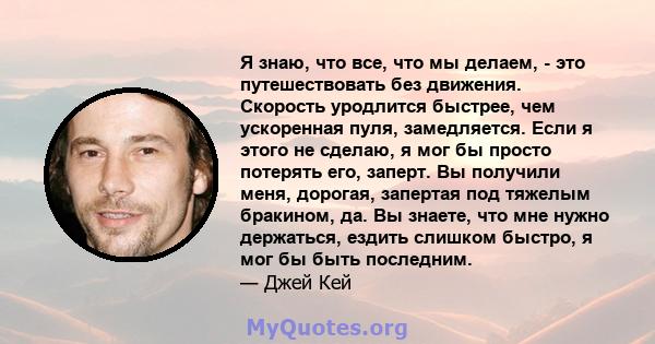 Я знаю, что все, что мы делаем, - это путешествовать без движения. Скорость уродлится быстрее, чем ускоренная пуля, замедляется. Если я этого не сделаю, я мог бы просто потерять его, заперт. Вы получили меня, дорогая,