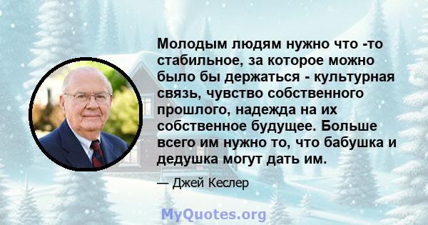 Молодым людям нужно что -то стабильное, за которое можно было бы держаться - культурная связь, чувство собственного прошлого, надежда на их собственное будущее. Больше всего им нужно то, что бабушка и дедушка могут дать 