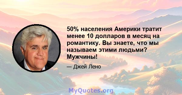 50% населения Америки тратит менее 10 долларов в месяц на романтику. Вы знаете, что мы называем этими людьми? Мужчины!