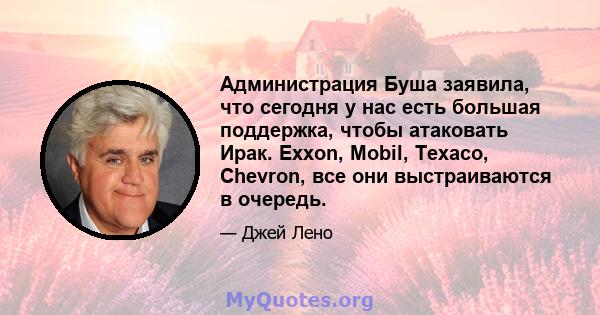 Администрация Буша заявила, что сегодня у нас есть большая поддержка, чтобы атаковать Ирак. Exxon, Mobil, Texaco, Chevron, все они выстраиваются в очередь.