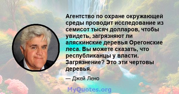 Агентство по охране окружающей среды проводит исследование из семисот тысяч долларов, чтобы увидеть, загрязняют ли аляскинские деревья Орегонские леса. Вы можете сказать, что республиканцы у власти. Загрязнение? Это эти 