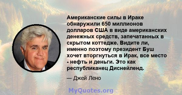 Американские силы в Ираке обнаружили 650 миллионов долларов США в виде американских денежных средств, запечатанных в скрытом коттедже. Видите ли, именно поэтому президент Буш хочет вторгнуться в Ирак, все место - нефть