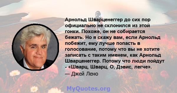 Арнольд Шварценеггер до сих пор официально не склонился из этой гонки. Похоже, он не собирается бежать. Но я скажу вам, если Арнольд побежит, ему лучше попасть в голосование, потому что вы не хотите записать с таким