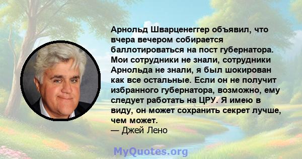 Арнольд Шварценеггер объявил, что вчера вечером собирается баллотироваться на пост губернатора. Мои сотрудники не знали, сотрудники Арнольда не знали, я был шокирован как все остальные. Если он не получит избранного