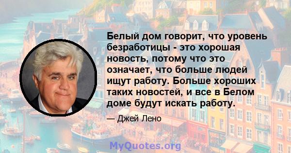 Белый дом говорит, что уровень безработицы - это хорошая новость, потому что это означает, что больше людей ищут работу. Больше хороших таких новостей, и все в Белом доме будут искать работу.