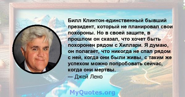 Билл Клинтон-единственный бывший президент, который не планировал свои похороны. Но в своей защите, в прошлом он сказал, что хочет быть похоронен рядом с Хиллари. Я думаю, он полагает, что никогда не спал рядом с ней,