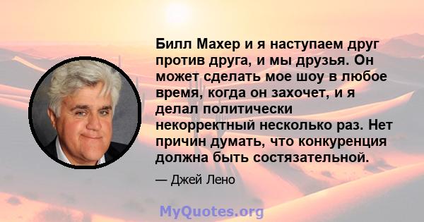 Билл Махер и я наступаем друг против друга, и мы друзья. Он может сделать мое шоу в любое время, когда он захочет, и я делал политически некорректный несколько раз. Нет причин думать, что конкуренция должна быть