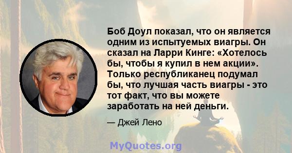 Боб Доул показал, что он является одним из испытуемых виагры. Он сказал на Ларри Кинге: «Хотелось бы, чтобы я купил в нем акции». Только республиканец подумал бы, что лучшая часть виагры - это тот факт, что вы можете