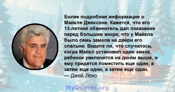 Более подробная информация о Майкле Джексоне. Кажется, что его 13-летний обвинитель дал показания перед большим жюри, что у Майкла было семь замков на двери его спальни. Видите ли, что случилось, когда Майкл установил