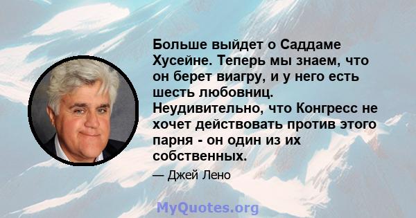 Больше выйдет о Саддаме Хусейне. Теперь мы знаем, что он берет виагру, и у него есть шесть любовниц. Неудивительно, что Конгресс не хочет действовать против этого парня - он один из их собственных.