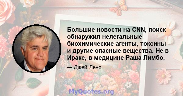 Большие новости на CNN, поиск обнаружил нелегальные биохимические агенты, токсины и другие опасные вещества. Не в Ираке, в медицине Раша Лимбо.