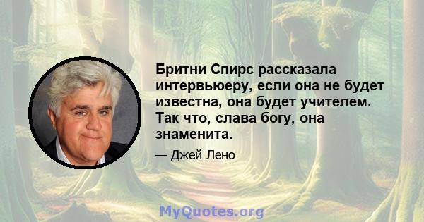 Бритни Спирс рассказала интервьюеру, если она не будет известна, она будет учителем. Так что, слава богу, она знаменита.