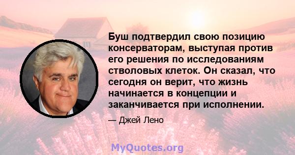 Буш подтвердил свою позицию консерваторам, выступая против его решения по исследованиям стволовых клеток. Он сказал, что сегодня он верит, что жизнь начинается в концепции и заканчивается при исполнении.