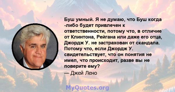 Буш умный. Я не думаю, что Буш когда -либо будет привлечен к ответственности, потому что, в отличие от Клинтона, Рейгана или даже его отца, Джордж У. не застрахован от скандала. Потому что, если Джордж У.