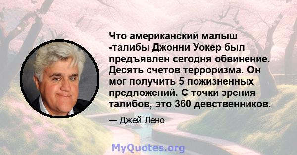 Что американский малыш -талибы Джонни Уокер был предъявлен сегодня обвинение. Десять счетов терроризма. Он мог получить 5 пожизненных предложений. С точки зрения талибов, это 360 девственников.