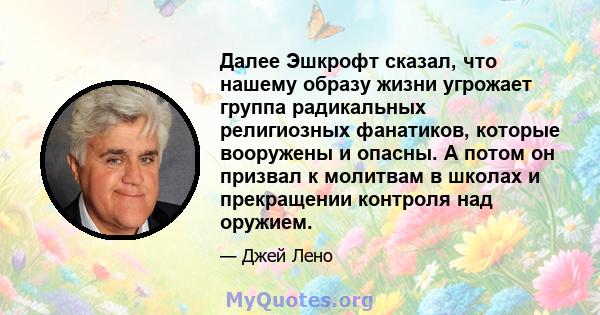 Далее Эшкрофт сказал, что нашему образу жизни угрожает группа радикальных религиозных фанатиков, которые вооружены и опасны. А потом он призвал к молитвам в школах и прекращении контроля над оружием.