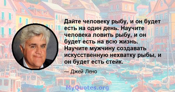 Дайте человеку рыбу, и он будет есть на один день. Научите человека ловить рыбу, и он будет есть на всю жизнь. Научите мужчину создавать искусственную нехватку рыбы, и он будет есть стейк.