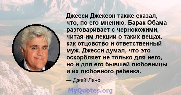 Джесси Джексон также сказал, что, по его мнению, Барак Обама разговаривает с чернокожими, читая им лекции о таких вещах, как отцовство и ответственный муж. Джесси думал, что это оскорбляет не только для него, но и для