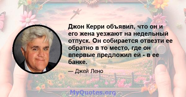 Джон Керри объявил, что он и его жена уезжают на недельный отпуск. Он собирается отвезти ее обратно в то место, где он впервые предложил ей - в ее банке.