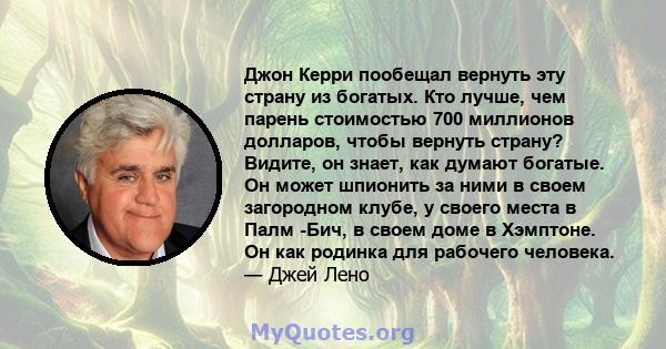 Джон Керри пообещал вернуть эту страну из богатых. Кто лучше, чем парень стоимостью 700 миллионов долларов, чтобы вернуть страну? Видите, он знает, как думают богатые. Он может шпионить за ними в своем загородном клубе, 