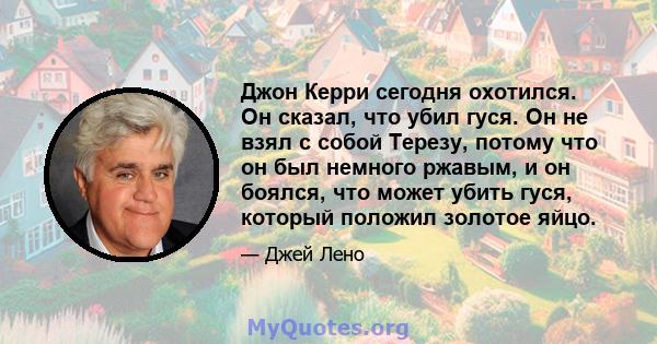 Джон Керри сегодня охотился. Он сказал, что убил гуся. Он не взял с собой Терезу, потому что он был немного ржавым, и он боялся, что может убить гуся, который положил золотое яйцо.