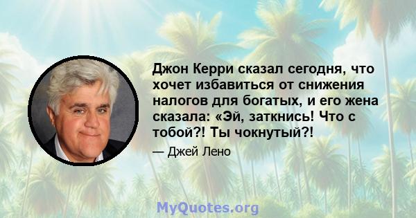 Джон Керри сказал сегодня, что хочет избавиться от снижения налогов для богатых, и его жена сказала: «Эй, заткнись! Что с тобой?! Ты чокнутый?!