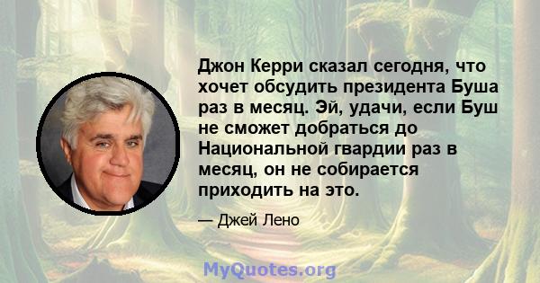 Джон Керри сказал сегодня, что хочет обсудить президента Буша раз в месяц. Эй, удачи, если Буш не сможет добраться до Национальной гвардии раз в месяц, он не собирается приходить на это.