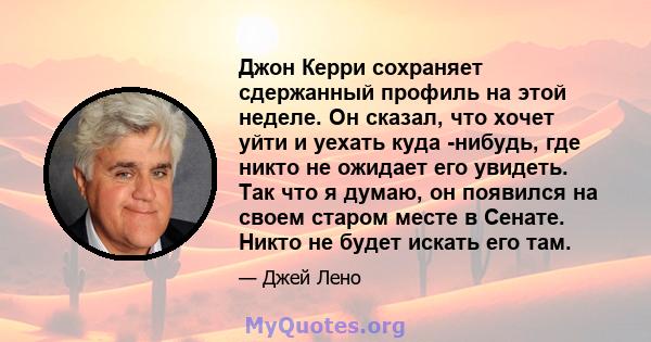 Джон Керри сохраняет сдержанный профиль на этой неделе. Он сказал, что хочет уйти и уехать куда -нибудь, где никто не ожидает его увидеть. Так что я думаю, он появился на своем старом месте в Сенате. Никто не будет